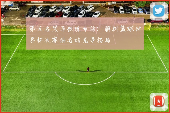 第五名黑马教练专访：解析篮球世界杯决赛排名的竞争格局