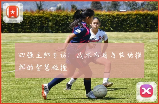 四强主帅专访:战术布局与临场指挥的智慧碰撞