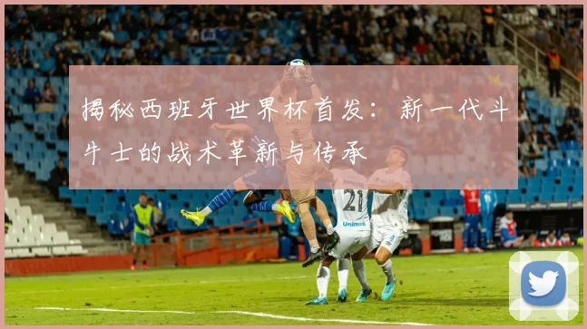 揭秘西班牙世界杯首发：新一代斗牛士的战术革新与传承