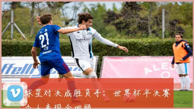 球星对决成胜负手：世界杯半决赛个人表现全回顾