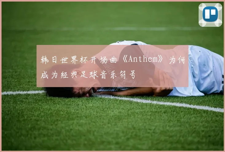 韩日世界杯开场曲《Anthem》为何成为经典足球音乐符号