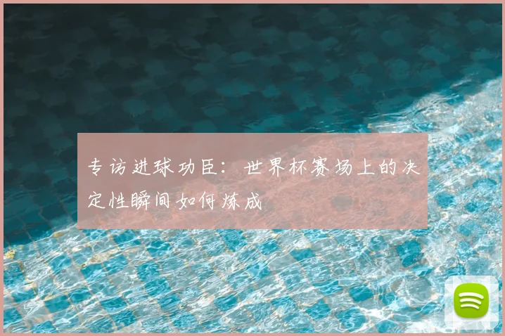 专访进球功臣:世界杯赛场上的决定性瞬间如何炼成
