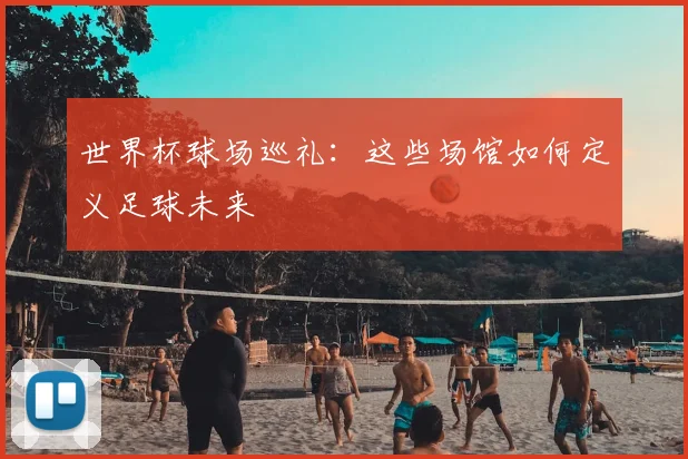 世界杯球场巡礼：这些场馆如何定义足球未来