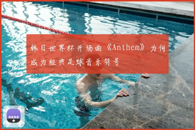 韩日世界杯开场曲《Anthem》为何成为经典足球音乐符号
