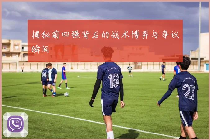 揭秘前四强背后的战术博弈与争议瞬间