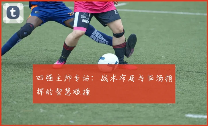 四强主帅专访：战术布局与临场指挥的智慧碰撞