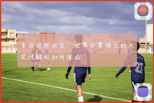 专访进球功臣:世界杯赛场上的决定性瞬间如何炼成