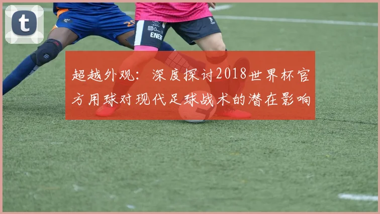 超越外观：深度探讨2018世界杯官方用球对现代足球战术的潜在影响