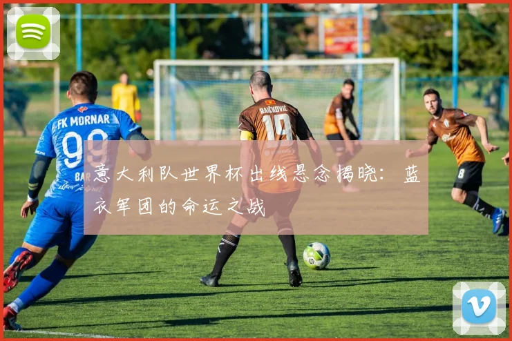 意大利队世界杯出线悬念揭晓：蓝衣军团的命运之战
