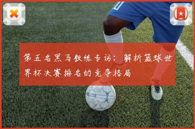 第五名黑马教练专访：解析篮球世界杯决赛排名的竞争格局