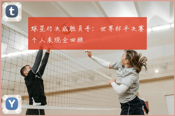 球星对决成胜负手：世界杯半决赛个人表现全回顾