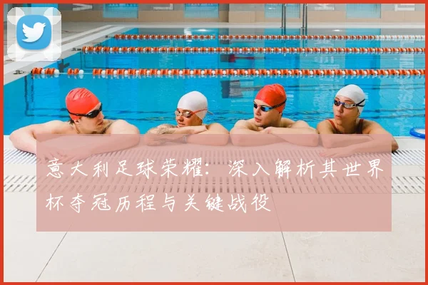 意大利足球荣耀：深入解析其世界杯夺冠历程与关键战役
