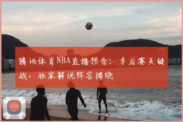 腾讯体育NBA直播预告：季后赛关键战，独家解说阵容揭晓