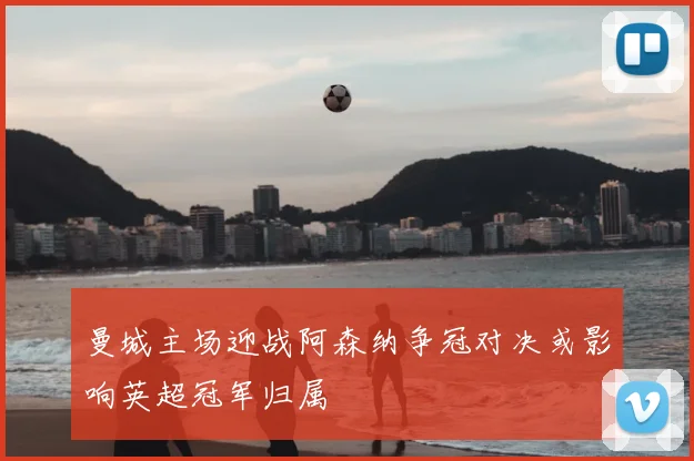 曼城主场迎战阿森纳争冠对决或影响英超冠军归属