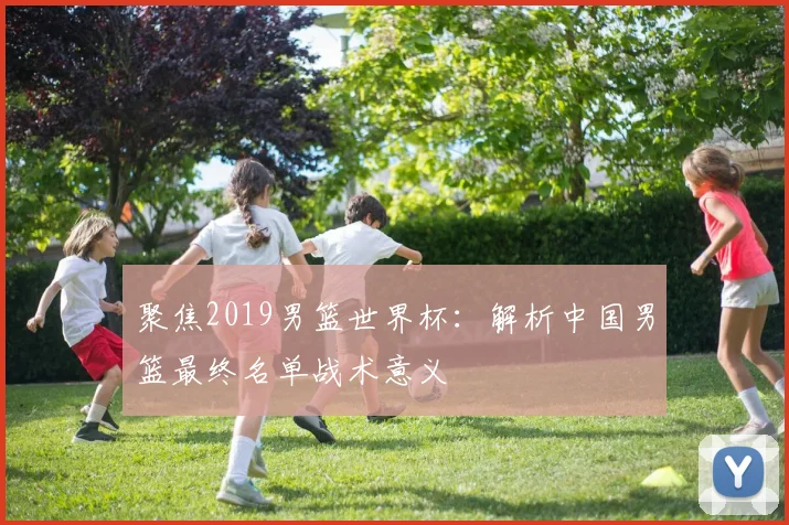 聚焦2019男篮世界杯：解析中国男篮最终名单战术意义
